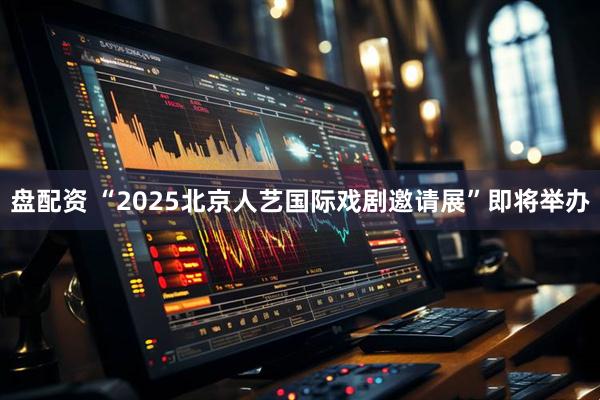 盘配资 “2025北京人艺国际戏剧邀请展”即将举办
