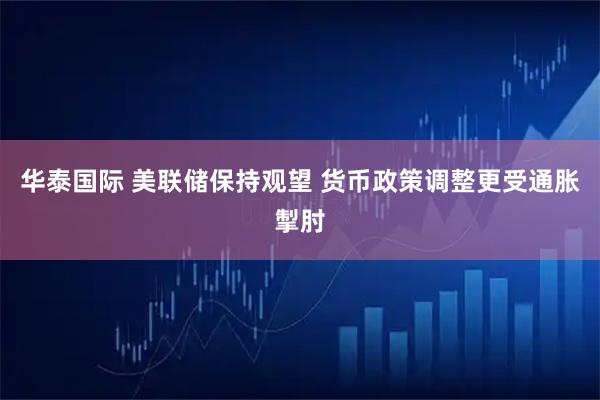 华泰国际 美联储保持观望 货币政策调整更受通胀掣肘