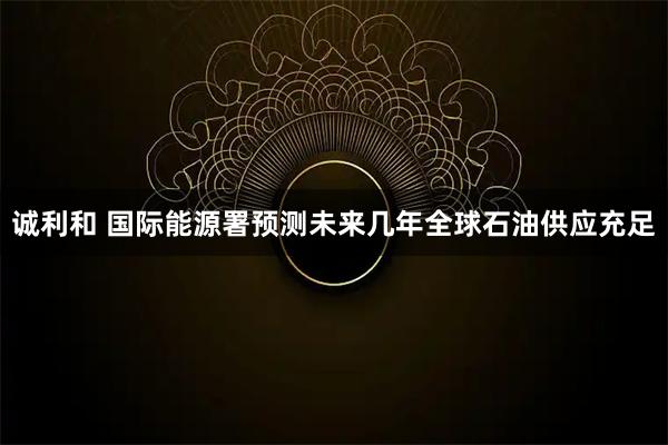 诚利和 国际能源署预测未来几年全球石油供应充足