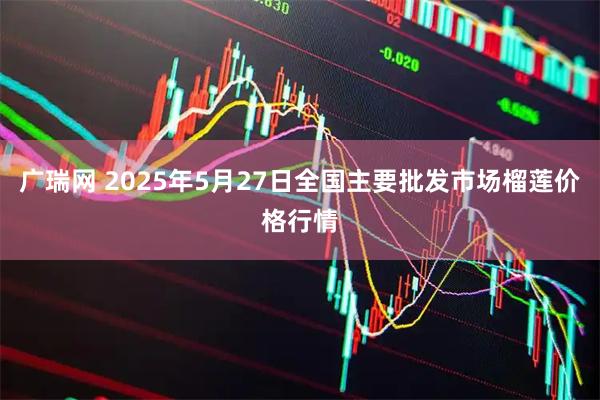 广瑞网 2025年5月27日全国主要批发市场榴莲价格行情