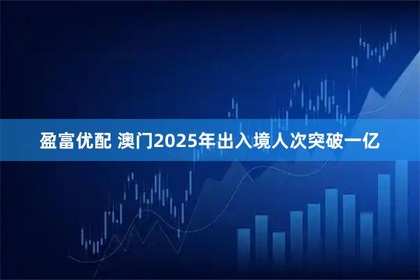 盈富优配 澳门2025年出入境人次突破一亿