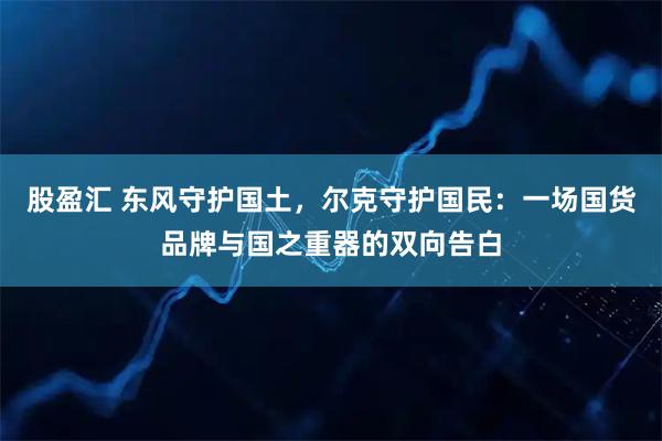 股盈汇 东风守护国土，尔克守护国民：一场国货品牌与国之重器的双向告白