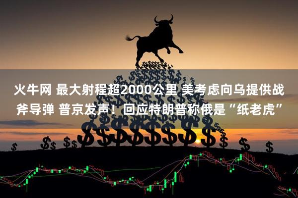 火牛网 最大射程超2000公里 美考虑向乌提供战斧导弹 普京发声！回应特朗普称俄是“纸老虎”