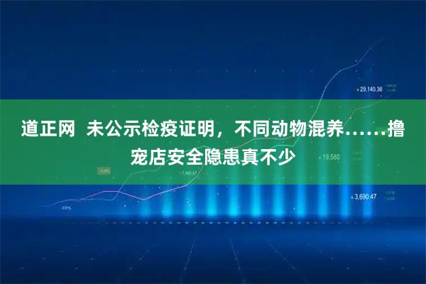 道正网  未公示检疫证明，不同动物混养……撸宠店安全隐患真不少