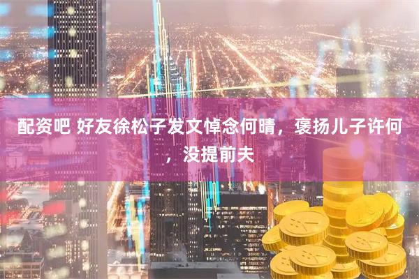 配资吧 好友徐松子发文悼念何晴,褒扬儿子许何,没提前夫