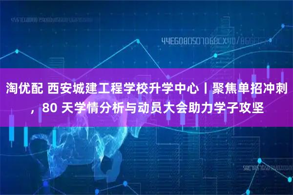 淘优配 西安城建工程学校升学中心丨聚焦单招冲刺，80 天学情分析与动员大会助力学子攻坚
