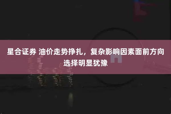 星合证券 油价走势挣扎，复杂影响因素面前方向选择明显犹豫