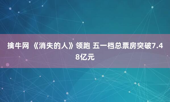 擒牛网 《消失的人》领跑 五一档总票房突破7.48亿元