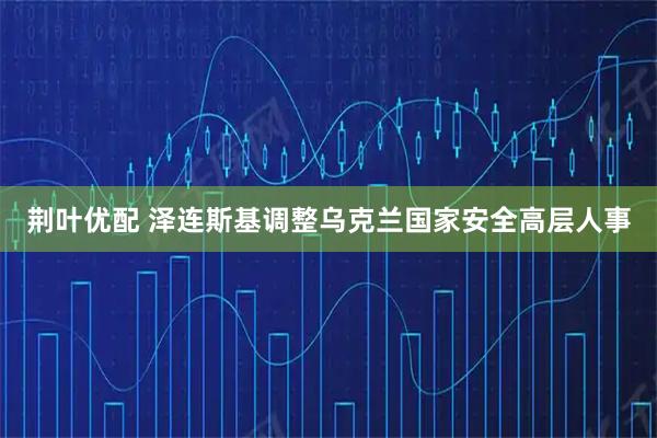 荆叶优配 泽连斯基调整乌克兰国家安全高层人事